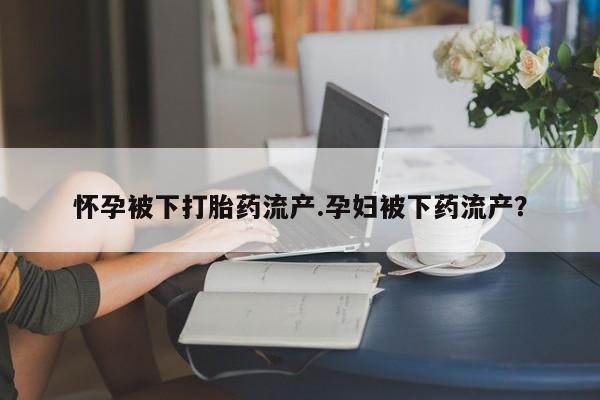 药流药微信怀孕被下打胎药流产.孕妇被下药流产？