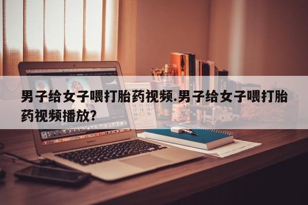 药流药微信男子给女子喂打胎药视频.男子给女子喂打胎药视频播放？
