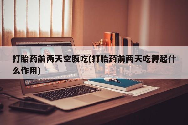 药流药微信打胎药前两天空腹吃(打胎药前两天吃得起什么作用)