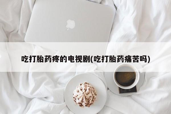 药流药微信吃打胎药疼的电视剧(吃打胎药痛苦吗)