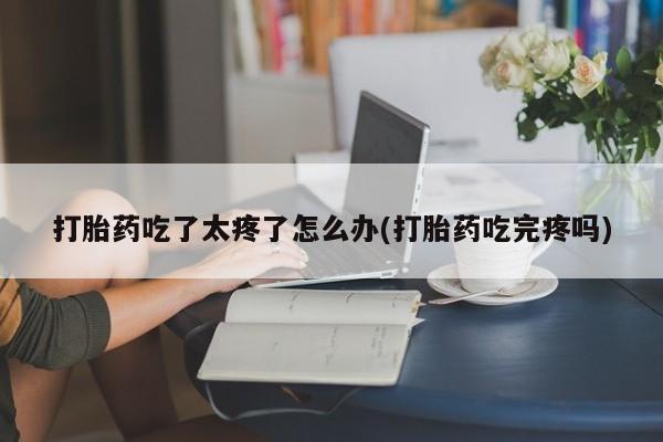 药流药微信打胎药吃了太疼了怎么办(打胎药吃完疼吗)