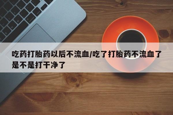 药流药微信吃药打胎药以后不流血/吃了打胎药不流血了是不是打干净了