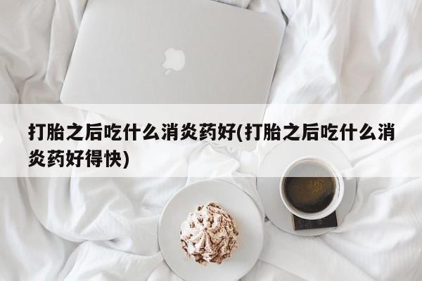 药流药微信打胎之后吃什么消炎药好(打胎之后吃什么消炎药好得快)