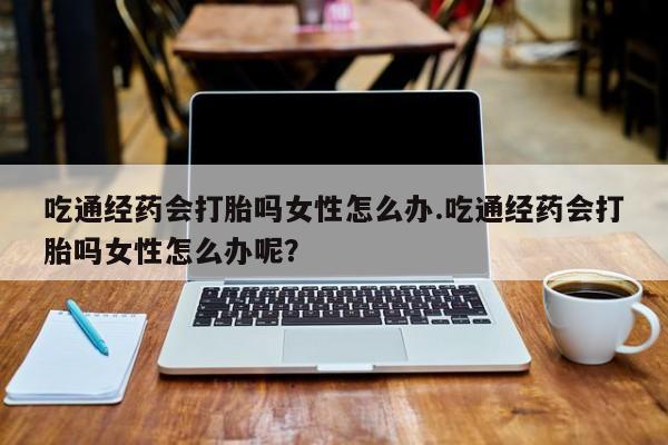 药流药微信吃通经药会打胎吗女性怎么办.吃通经药会打胎吗女性怎么办呢？