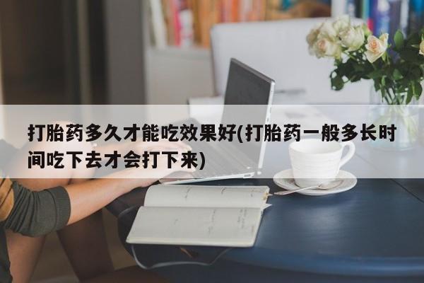 药流药微信打胎药多久才能吃效果好(打胎药一般多长时间吃下去才会打下来)
