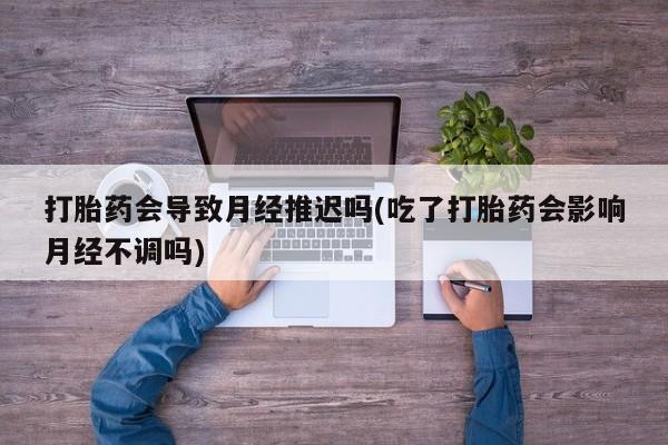 药流药微信打胎药会导致月经推迟吗(吃了打胎药会影响月经不调吗)
