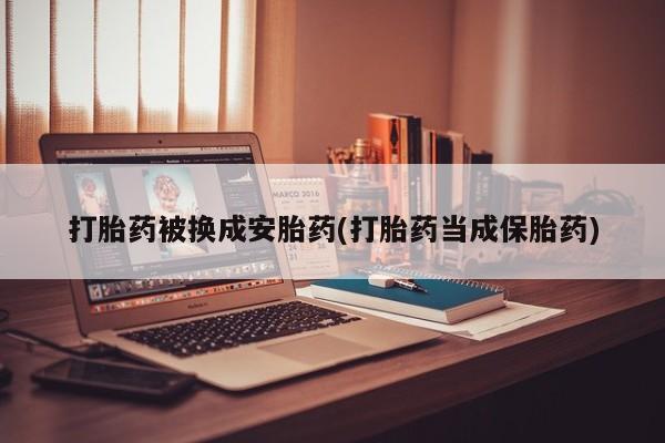 药流药微信打胎药被换成安胎药(打胎药当成保胎药)