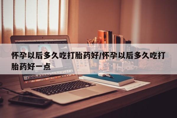 药流药微信怀孕以后多久吃打胎药好/怀孕以后多久吃打胎药好一点