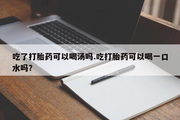 药流药微信吃了打胎药可以喝汤吗.吃打胎药可以喝一口水吗？