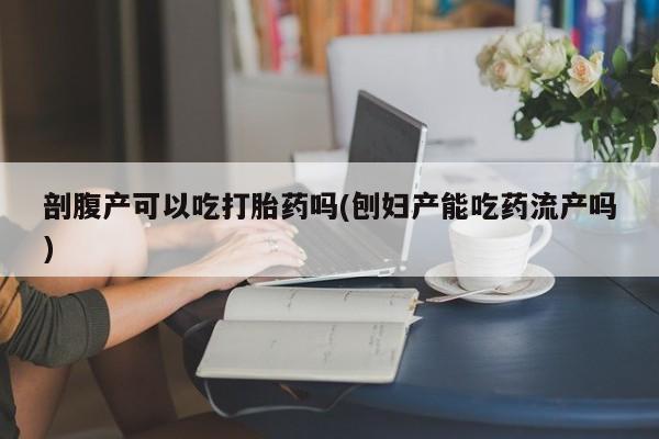 药流药微信剖腹产可以吃打胎药吗(刨妇产能吃药流产吗)