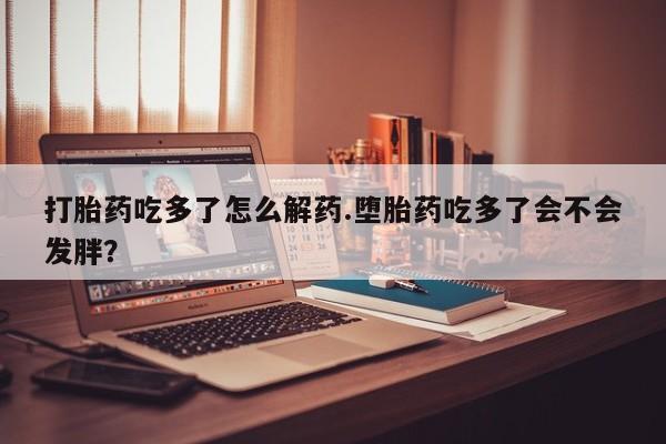 药流药微信打胎药吃多了怎么解药.堕胎药吃多了会不会发胖？