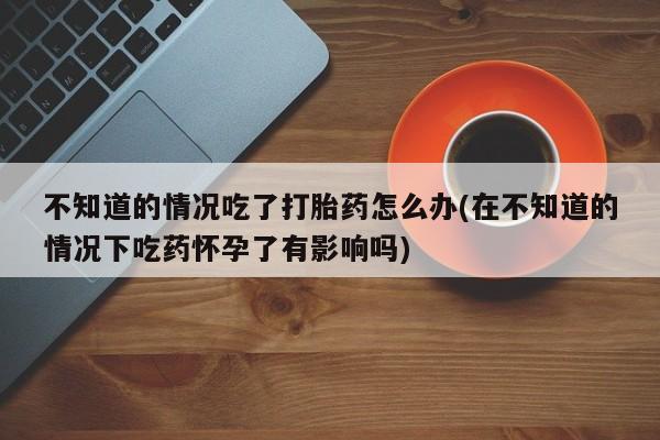 药流药微信不知道的情况吃了打胎药怎么办(在不知道的情况下吃药怀孕了有影响吗)