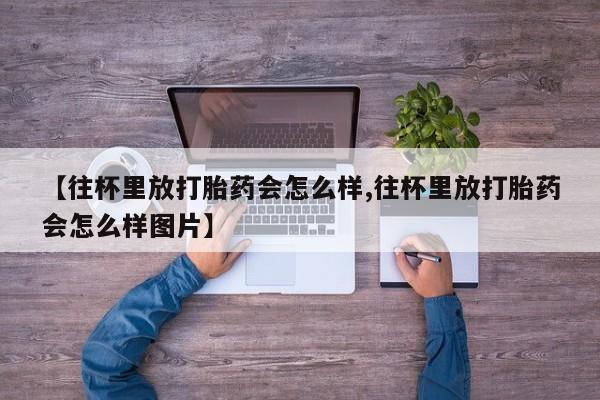 药流药微信【往杯里放打胎药会怎么样,往杯里放打胎药会怎么样图片】