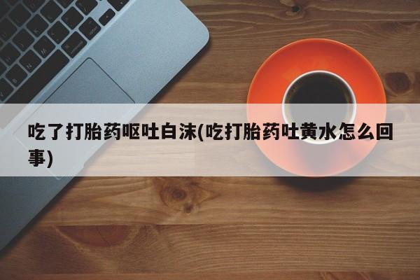 药流药微信吃了打胎药呕吐白沫(吃打胎药吐黄水怎么回事)