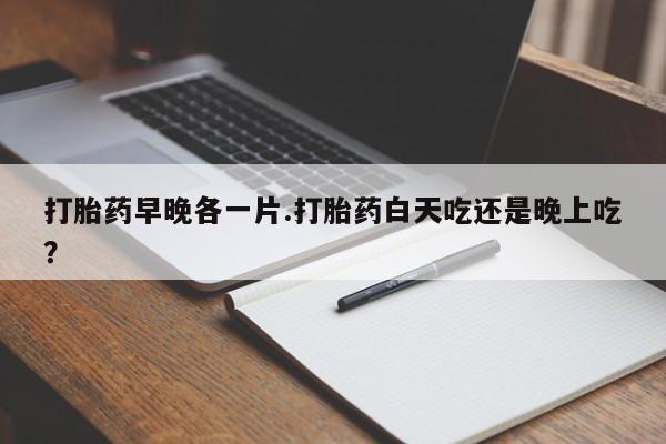 药流药微信打胎药早晚各一片.打胎药白天吃还是晚上吃？