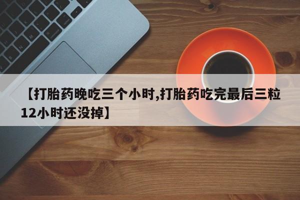 药流药微信【打胎药晚吃三个小时,打胎药吃完最后三粒12小时还没掉】