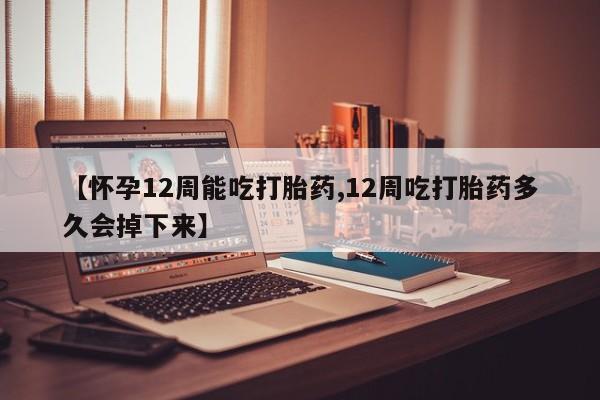 药流药微信【怀孕12周能吃打胎药,12周吃打胎药多久会掉下来】