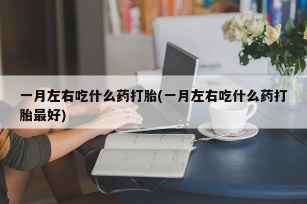 药流药微信一月左右吃什么药打胎(一月左右吃什么药打胎最好)