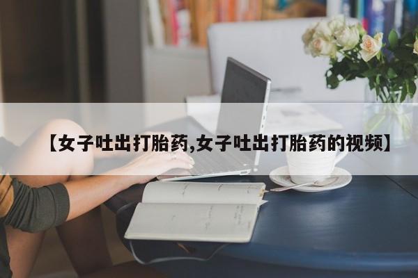 药流药微信【女子吐出打胎药,女子吐出打胎药的视频】