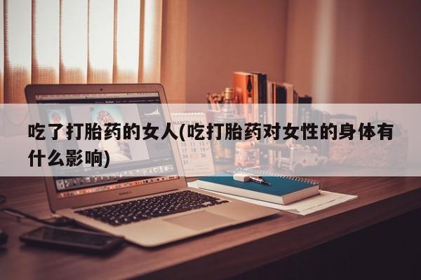 药流药微信吃了打胎药的女人(吃打胎药对女性的身体有什么影响)