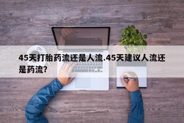 药流药微信45天打胎药流还是人流.45天建议人流还是药流？