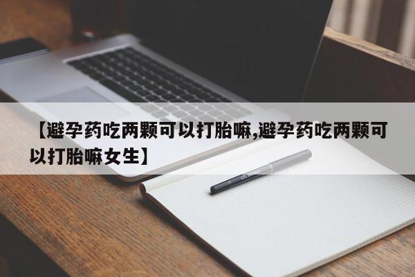 药流药微信【避孕药吃两颗可以打胎嘛,避孕药吃两颗可以打胎嘛女生】