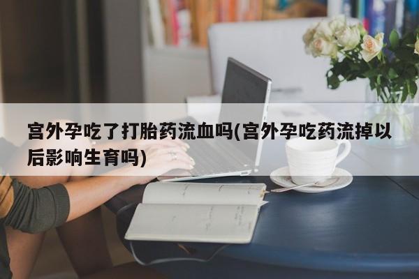 药流药微信宫外孕吃了打胎药流血吗(宫外孕吃药流掉以后影响生育吗)