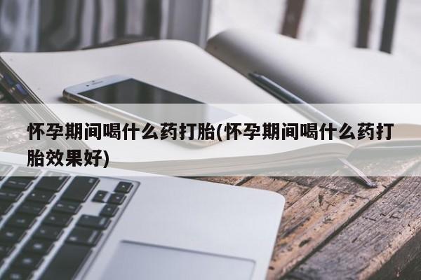 药流药微信怀孕期间喝什么药打胎(怀孕期间喝什么药打胎效果好)