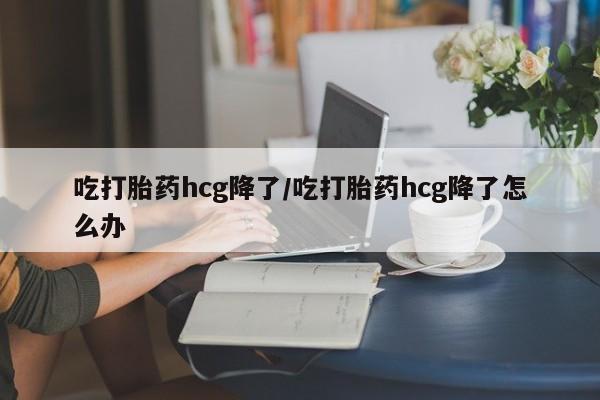 药流药微信吃打胎药hcg降了/吃打胎药hcg降了怎么办