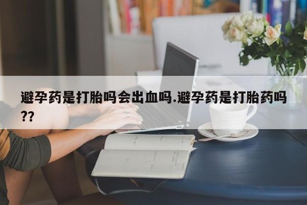 药流药微信避孕药是打胎吗会出血吗.避孕药是打胎药吗?？