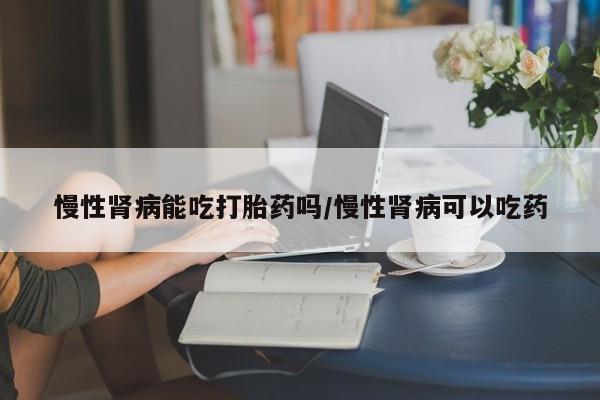 药流药微信慢性肾病能吃打胎药吗/慢性肾病可以吃药