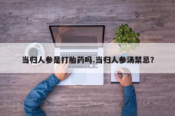 药流药微信当归人参是打胎药吗.当归人参汤禁忌？