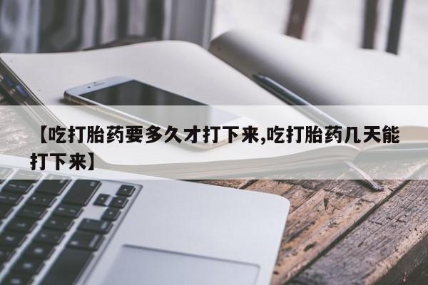 药流药微信【吃打胎药要多久才打下来,吃打胎药几天能打下来】
