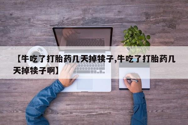 药流药微信【牛吃了打胎药几天掉犊子,牛吃了打胎药几天掉犊子啊】