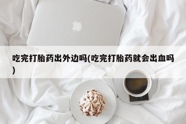 药流药微信吃完打胎药出外边吗(吃完打胎药就会出血吗)