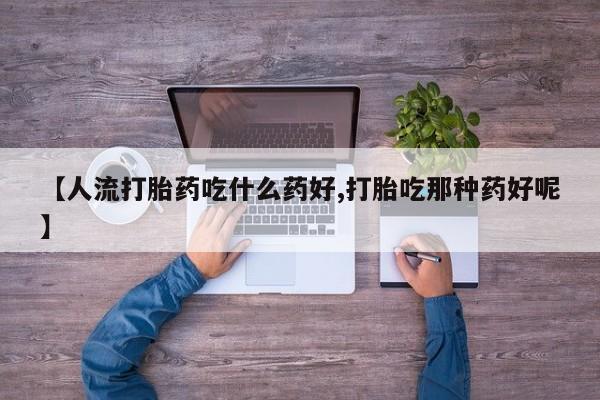 药流药微信【人流打胎药吃什么药好,打胎吃那种药好呢】