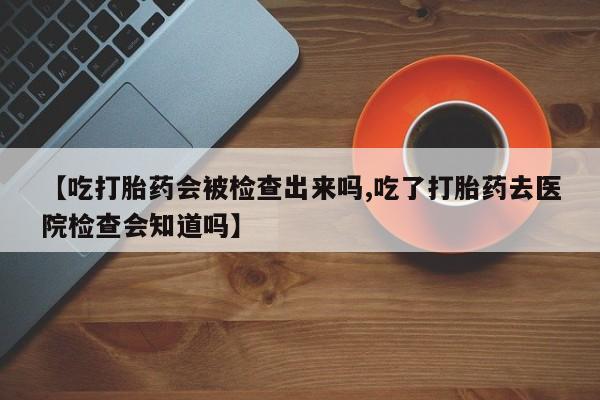 药流药微信【吃打胎药会被检查出来吗,吃了打胎药去医院检查会知道吗】
