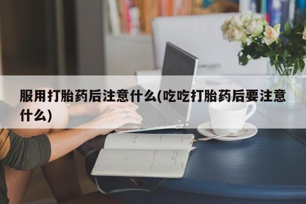 药流药微信服用打胎药后注意什么(吃吃打胎药后要注意什么)