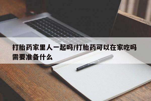 药流药微信打胎药家里人一起吗/打胎药可以在家吃吗 需要准备什么