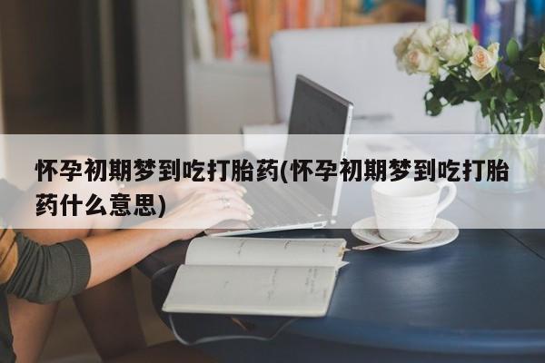 药流药微信怀孕初期梦到吃打胎药(怀孕初期梦到吃打胎药什么意思)