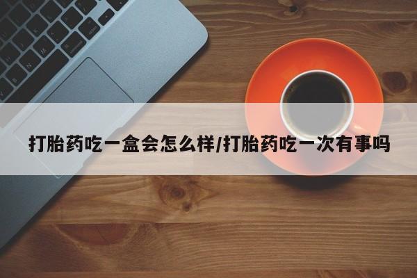 药流药微信打胎药吃一盒会怎么样/打胎药吃一次有事吗