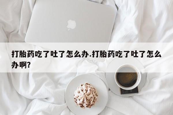 药流药微信打胎药吃了吐了怎么办.打胎药吃了吐了怎么办啊？