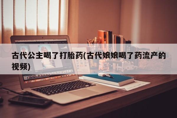药流药微信古代公主喝了打胎药(古代娘娘喝了药流产的视频)
