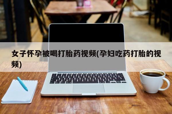 药流药微信女子怀孕被喝打胎药视频(孕妇吃药打胎的视频)