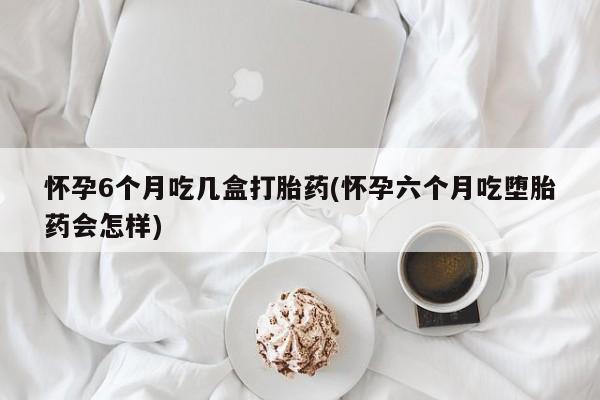 药流药微信怀孕6个月吃几盒打胎药(怀孕六个月吃堕胎药会怎样)