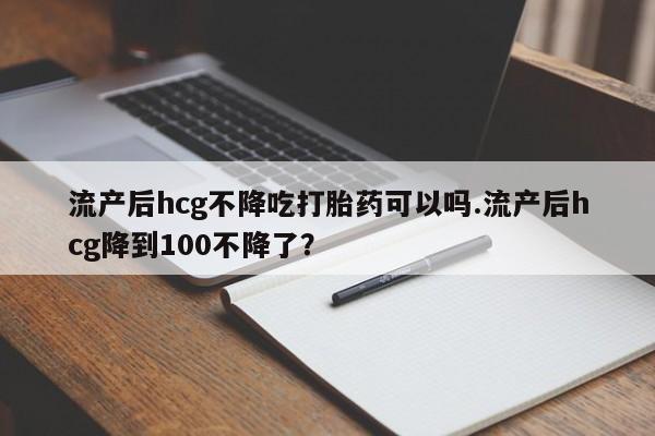 药流药微信流产后hcg不降吃打胎药可以吗.流产后hcg降到100不降了？