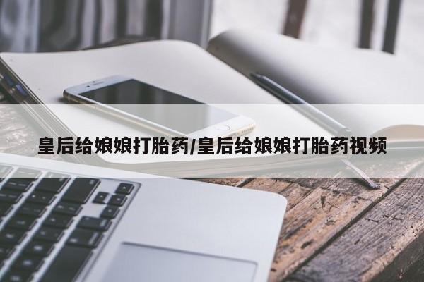 药流药微信皇后给娘娘打胎药/皇后给娘娘打胎药视频