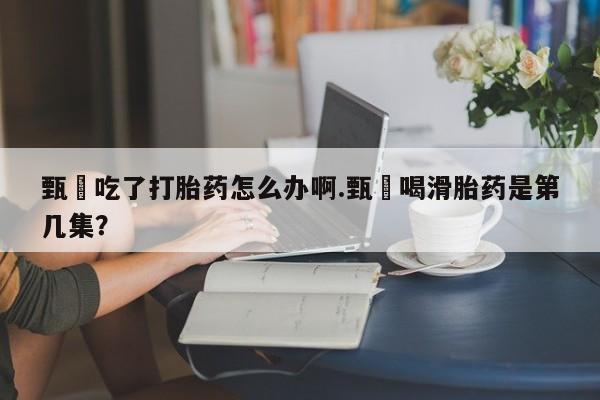 药流药微信甄嬛吃了打胎药怎么办啊.甄嬛喝滑胎药是第几集？