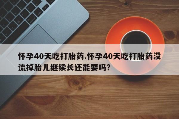 药流药微信怀孕40天吃打胎药.怀孕40天吃打胎药没流掉胎儿继续长还能要吗？