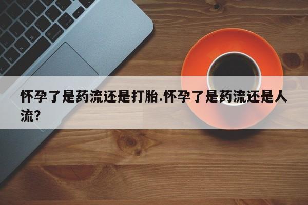 药流药微信怀孕了是药流还是打胎.怀孕了是药流还是人流？
